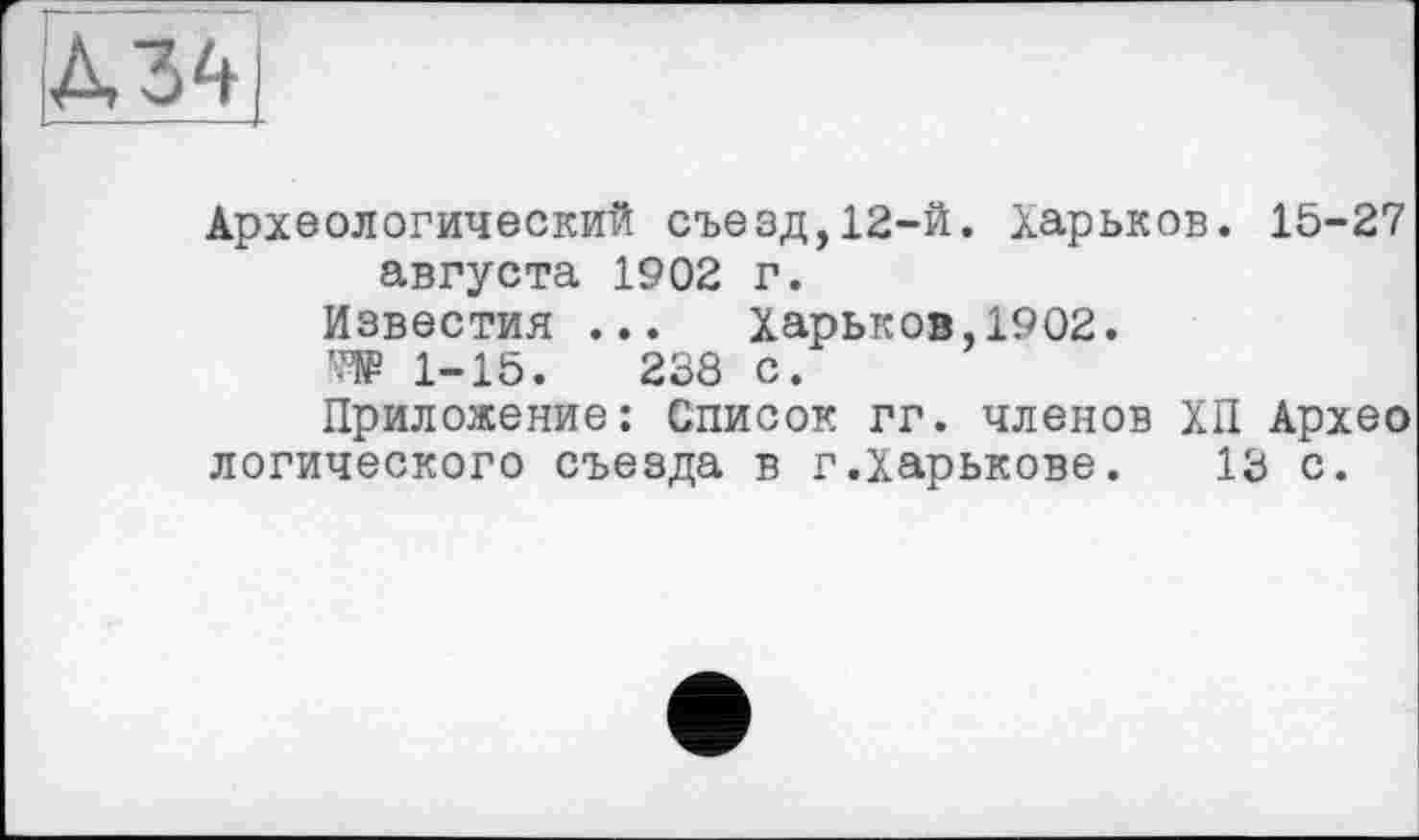 ﻿Археологический съезд,12-й. Харьков. 15-27 августа 1902 г.
Известия ... Харьков,1902. '•№ 1-15.	238 с.
Приложение: Список гг. членов ХП Архео логического съезда в г.Харькове. 13 с.